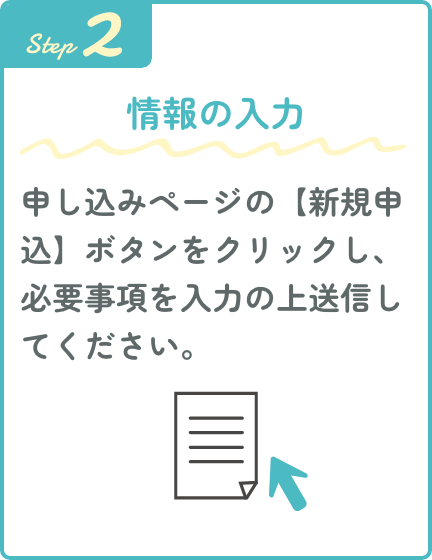 Step2 情報の入力 申し込みページの【新規申込】ボタンをクリックし、必要事項を入力の上送信してください。