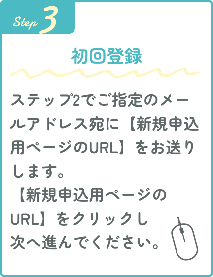 Step3 初回登録 ステップ2でご指定のメールアドレス宛に【新規申込用ページのURL】をお送りします。【新規申込用ページのURL】をクリックし次へ進んでください。