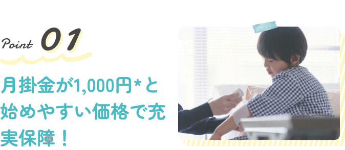 Point1 月掛金が1,000円*と始めやすい価格で充実保障!