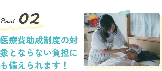 Point2 医療費助成制度の対象とならない負担にも備えられます!