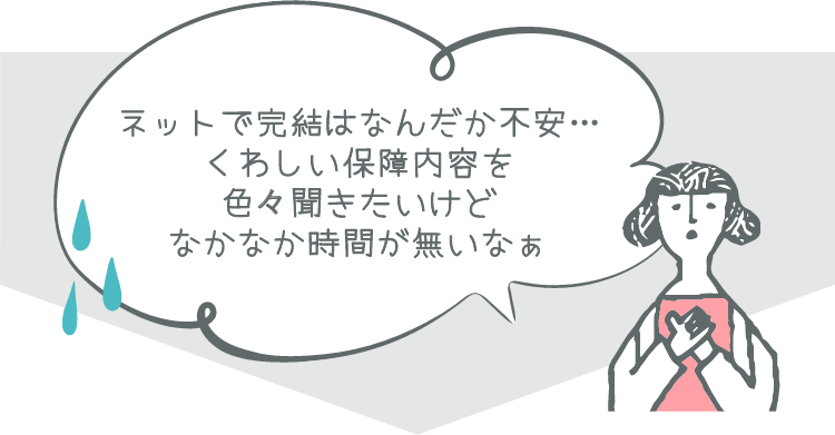 ネットで完結はなんだか不安… くわしい保障内容を色々聞きたいけどなかなか時間が無いなぁ