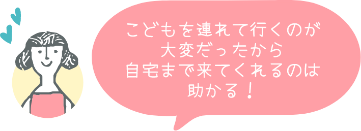 こどもを連れて行くのが大変だったから自宅まで来てくれるのは助かる!
